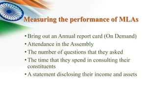 Measuring the performance of MLAs
•Bring out an Annual report card (On Demand)
•Attendance in the Assembly
•The number of questions that they asked
•The time that they spend in consulting their
constituents
•A statement disclosing their income and assets
 
