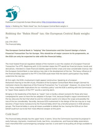 Published on Corporate Europe Observatory (http://corporateeurope.org)
Home > Robbing the "Robin Hood" tax: the European Central Bank weighs in
Robbing the "Robin Hood" tax: the European Central Bank weighs
in
July 17th 2013
The financial lobby
The European Central Bank is "helping" the Commission and the Council design a future
Financial Transaction Tax for Europe. This should be of major concern to its proponents, as
the ECB can only be expected to side with the financial lobby.
The most heated financial regulation debate of the moment is over the creation of a European Financial
Transaction Tax (FTT). Beginning with 11 EU member states the FTT would tax financial shares, bonds and
derivatives, intended to create financial stability against further crises and raise considerable revenue. But
the European Central Bank is now taking a key role in the development of the tax. The heavy influence of
the financial lobby opposed to the FTT in the ECB could mean that the bank's participation may fatally
undermine the new tax.
At first sight, the ECB's involvement might appear constructive. Speaking at a European
Parliament hearing on the 8th of July, President of the European Central Bank Mario Draghi claimed his
institution shares the objectives of the Financial Transaction Tax "in principle". However, his stress that it
has "many undesirable implications for our monetary policy" and the ECB is working with the Commission
to "repair these aspects of the FTT" sounds a warning alarm.
Bringing in the leadership of the Bank as "repair" men is hardly a dream scenario for those who have
campaigned for years to have the tax adopted in Europe. First, because Draghi's vague commitment to
the tax obscures the fact that what he and his institution wants is to reduce the scope and possibly the
size of the tax considerably. Secondly, because ECB involvement in the design of the tax may be or may
become a Trojan horse manoeuvre by the financial lobby which has a forceful presence in ECB advisory
groups. The financial lobby is using all means available to defeat the tax; having the ECB act on their
behalf could turn out to be their most effective weapon at this point.
Cold feet?
The financial lobby already has the upper hand, it seems. Since the Commission launched its proposal in
early February, big banks, investment funds, law firms, consultancies, and financial lobby associations
have intensified their scaremongering campaign (see box 1) and seem to be pulling all strings available to
them.
 