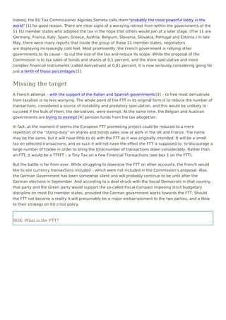 Indeed, the EU Tax Commissioner Algirdas Semeta calls them "probably the most powerful lobby in the
world" [1] for good reason. There are clear signs of a worrying retreat from within the governments of the
11 EU member states who adopted the tax in the hope that others would join at a later stage. (The 11 are
Germany, France, Italy, Spain, Greece, Austria, Belgium, Slovenia, Slovakia, Portugal and Estonia.) In late
May, there were many reports that inside the group of these 11 member states, negotiators
are displaying increasingly cold feet. Most prominently, the French government is rallying other
governments to its cause – to cut the size of the tax and reduce its scope. While the proposal of the
Commission is to tax sales of bonds and shares at 0,1 percent, and the more speculative and more
complex financial instruments (called derivatives) at 0,01 percent, it is now seriously considering going for
just a tenth of those percentages [2].
Missing the target
A French attempt – with the support of the Italian and Spanish governments [3] – to free most derivatives
from taxation is no less worrying. The whole point of the FTT in its original form is to reduce the number of
transactions, considered a source of instability and predatory speculation, and this would be unlikely to
succeed if the bulk of them, the derivatives, were exempt. At the same time, the Belgian and Austrian
governments are trying to exempt [4] pension funds from the tax altogether.
In fact, at the moment it seems the European FTT pioneering project could be reduced to a mere
repetition of the "stamp duty" on shares and bonds sales now at work in the UK and France. The name
may be the same, but it will have little to do with the FTT as it was originally intended. It will be a small
tax on selected transactions, and as such it will not have the effect the FTT is supposed to: to discourage a
large number of trades in order to bring the total number of transactions down considerably. Rather than
an FTT, it would be a TTFFT – a Tiny Tax on a Few Financial Transactions (see box 1 on the FTT).
But the battle is far from over. While struggling to downsize the FTT on other accounts, the French would
like to see currency transactions included – which were not included in the Commission's proposal. Also,
the German Government has been somewhat silent and will probably continue to be until after the
German elections in September. And according to a deal struck with the Social Democrats in that country,
that party and the Green party would support the so-called Fiscal Compact imposing strict budgetary
discipline on most EU member states, provided the German government works towards the FTT. Should
the FTT not become a reality it will presumably be a major embarrassment to the two parties, and a blow
to their strategy on EU crisis policy.
BOX: What is the FTT?
 