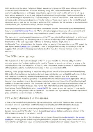 In his words to the European Parliament, Draghi was careful to stress the ECB would approach the FTT on
issues strictly within the Bank's mandate: monetary policy. This could mean the ECB will focus on
exempting bond purchases and 'repos' (repurchasing agreements which enables a trader to sell e.g. a
bond with an agreement to buy it back shortly after) from the scope of the tax. This in itself would be a
substantial change as repos make up a considerable part of financial transactions – with a total value of
contracts at 5,6 trillion euro in December 2012, for instance. These are all topics in the remit of financial
regulation, and as such are not necessarily within the ECB’s mandate. But the question is whether the ECB
will stop there, or if it will continue to go for more exemptions.
For the criticism of the tax from within the ECB seems to be broader, for example Board Member Benoît
Cœuré, who told the Financial Times [6]: “We’re willing to engage constructively with governments and
the European Commission to ensure that the tax has no negative impact on financial stability.”
The statement is ironic because the proponents of the FTT have intended financial stability to be its heart
from the very beginning. It's also telling that it touches on financial regulation in general, which is not in
the mandate of the ECB, supposedly restricted to monetary matters. Ralph Atkins of
the Financial Times who reports on the financial lobby, not least on their opposition to the FTT, reveals the
real agenda when he writes that [7] the ECB's "offer to 'engage constructively' in the design of the tax
suggests that, privately, it has deep reservations about its impact on financial markets and the real
economy."
The ECB contact groups
The involvement of the ECB in the design of the FTT is good news for the financial lobby in another
way, and a move they've been working on for months. This can be seen in the minutes of several of the
advisory groups – or "contact groups" as they're called – to the ECB, made up entirely of representatives
of financial corporations, most of whom are vocal in their opposition to the FTT.
Formally, these groups are set up to "facilitate dialogue" and provide a "discussion forum" between the
ECB and the financial sector, but statements made by private bankers, as well as ECB staff, make it clear
that there is a close working relationship between them. In February this year, ECB executive
board member Peter Praet in a speech to an audience of financial lobbyists said that [8] the ECB “strives
to ensure that regulatory reform do not impose restrictions which may hinder the efficient functioning of
markets or impair their liquidity”, and underlined the bank’s intention to consult with the financial sector,
not least via its own contact groups. Also, reports from interest groups and associations such as the
International Capital Market Association, reveal that [9] the contact groups are involved in very specific
debates over the design of EU financial regulation. They have such a high standing that even the financial
press sometimes see the members as "officials".
FTT widely discussed in the groups
A look at the minutes from the meetings for the past months, reveals that there has been intensive
discussion between ECB officials and financial corporations about the FTT in the contact groups:
•  At a meeting on the 18th of March this year representatives of some of the biggest banks in
Europe, members of the "Monetary Market Contact Group", voiced [10]comprehensive criticism of the
FTT far beyond the remit of the advisory body.
•  At its meeting on the 9th of April, the Bond Market Contact Group (this toodominated by the biggest
banks [11]) also suggested far-reaching changes to the FTT proposal, including major exemptions and a
removal of the principle that would enable taxation of transactions formally traded outside the FTT zone,
1
 