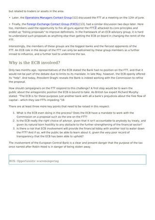 but related to traders or assets in the area.
•  Later, the Operations Managers Contact Group [12] discussed the FTT at a meeting on the 12th of June.
•  Finally, the Foreign Exchange Contact Group (FXCG) [13], had a similar discussion two days later. Here
too, members used the opportunity to fire all guns against the FTT, attacked its core principles and
ended up "listing proposals" to improve definitions. In the framework of an ECB advisory group, it is hard
to understand such proposals as anything else than getting the ECB on board in changing the remit of the
FTT.
Interestingly, the members of these groups are the biggest banks and the fiercest opponents of the
FTT. An ECB role in the design of the FTT can only be welcomed by these group members as a further
inroad to influence, and a further tool to undermine the tax.
Why is the ECB involved?
Only two months ago, representatives of the ECB stated the Bank had no position on the FTT, and that it
would not be part of the debate due to limits to its mandate. In late May, however, the ECB openly offered
its "help". And today, President Draghi reveals the Bank is indeed working with the Commission to refine
the proposal.  
How should campaigners on the FTT respond to this challenge? A first step would be to warn the
public about the antagonistic position the ECB is bound to take. As British tax expert Richard Murphy
stated: “The ECB is for these purposes just another bank with all a bank’s prejudices about the free flow of
capital – which they see FTTs impeding.”16
There are at least three more key points that need to be raised in this respect:
1. What is the ECB even doing in the process? Does the ECB have a mandate to work with the
Commission on a proposal such as the one on the FTT?
2. Is the ECB really the right choice of advisor, given that it isn't accountable to anybody by treaty, and
given its natural born hostility to any obstacle to the further strengthening of the financial sector?
3. Is there a risk that ECB involvement will provide the financial lobby with another tool to water down
the FTT? And if so, will the public be able to learn about it, given the very poor record of
transparency that the ECB has been able to uphold?
The involvement of the European Central Bank is a clear and present danger that the purpose of the tax
once named after Robin Hood is in danger of being stolen away.
 
BOX: Opportunistic scaremongering
2
 
