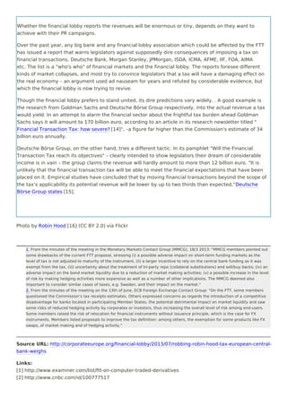 Whether the financial lobby reports the revenues will be enormous or tiny, depends on they want to
achieve with their PR campaigns.
Over the past year, any big bank and any financial lobby association which could be affected by the FTT
has issued a report that warns legislators against supposedly dire consequences of imposing a tax on
financial transactions. Deutsche Bank, Morgan Stanley, JPMorgan, ISDA, ICMA, AFME, IIF, FOA, AIMA
etc. The list is a "who's who" of financial markets and the financial lobby. The reports foresee different
kinds of market collapses, and most try to convince legislators that a tax will have a damaging effect on
the real economy – an argument used ad nauseam for years and refuted by considerable evidence, but
which the financial lobby is now trying to revive.
Though the financial lobby prefers to stand united, its dire predictions vary widely. . A good example is
the research from Goldman Sachs and Deutsche Börse Group respectively, into the actual revenue a tax
would yield. In an attempt to alarm the financial sector about the frightful tax burden ahead Goldman
Sachs says it will amount to 170 billion euro, according to an article in its research newsletter titled "
Financial Transaction Tax: how severe? [14]", –a figure far higher than the Commission's estimate of 34
billion euro annually.
Deutsche Börse Group, on the other hand, tries a different tactic. In its pamphlet "Will the Financial
Transaction Tax reach its objectives" – clearly intended to show legislators their dream of considerable
income is in vain – the group claims the revenue will hardly amount to more than 12 billion euro. "It is
unlikely that the financial transaction tax will be able to meet the financial expectations that have been
placed on it. Empirical studies have concluded that by moving financial transactions beyond the scope of
the tax’s applicability its potential revenue will be lower by up to two thirds than expected,"Deutsche
Börse Group states [15].
Photo by Robin Hood [16] (CC BY 2.0) via Flickr
Source URL: http://corporateeurope.org/financial-lobby/2013/07/robbing-robin-hood-tax-european-central-
bank-weighs
Links:
[1] http://www.examiner.com/list/ftt-on-computer-traded-derivatives
[2] http://www.cnbc.com/id/100777517
1. From the minutes of the meeting in the Monetary Markets Contact Group (MMCG), 18/3 2013: "MMCG members pointed out
some drawbacks of the current FTT proposal, stressing (i) a possible adverse impact on short-term funding markets as the
level of tax is not adjusted to maturity of the instrument, (ii) a larger incentive to rely on the central bank funding as it was
exempt from the tax, (iii) uncertainty about the treatment of tri-party repo (collateral substitutions) and sell/buy backs; (iv) an
adverse impact on the bond market liquidity due to a reduction of market making activities; (v) a possible increase in the level
of risk by making hedging activities more expensive as well as a number of other implications. The MMCG deemed also
important to consider similar cases of taxes, e.g. Sweden, and their impact on the market."
2. From the minutes of the meeting on the 13th of June, ECB Foreign Exchange Contact Group: "On the FTT, some members
questioned the Commission’s tax receipts estimates. Others expressed concerns as regards the introduction of a competitive
disadvantage for banks located in participating Member States, the potential detrimental impact on market liquidity and saw
some risks of reduced hedging activity by corporates or investors, thus increasing the overall level of risk among end-users.
Some members raised the risk of relocation for financial instruments without issuance principle, which is the case for FX
instruments. Members listed proposals to improve the tax definition: among others, the exemption for some products like FX
swaps, of market making and of hedging activity."
1.
2.
 