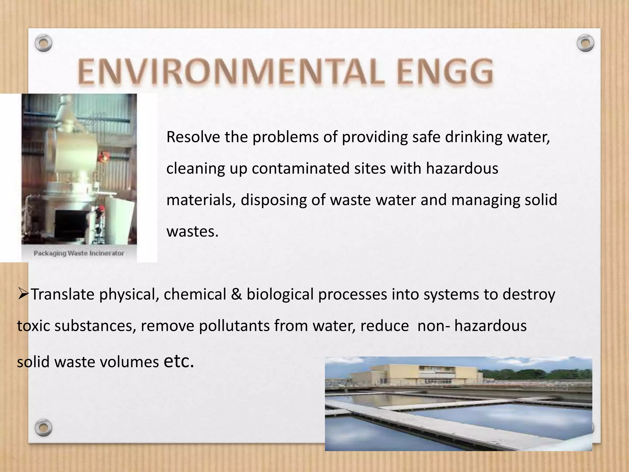  Resolve the problems of providing safe drinking water,
cleaning up contaminated sites with hazardous
materials, disposing of waste water and managing solid
wastes.
Translate physical, chemical & biological processes into systems to destroy
toxic substances, remove pollutants from water, reduce non- hazardous
solid waste volumes etc.
 