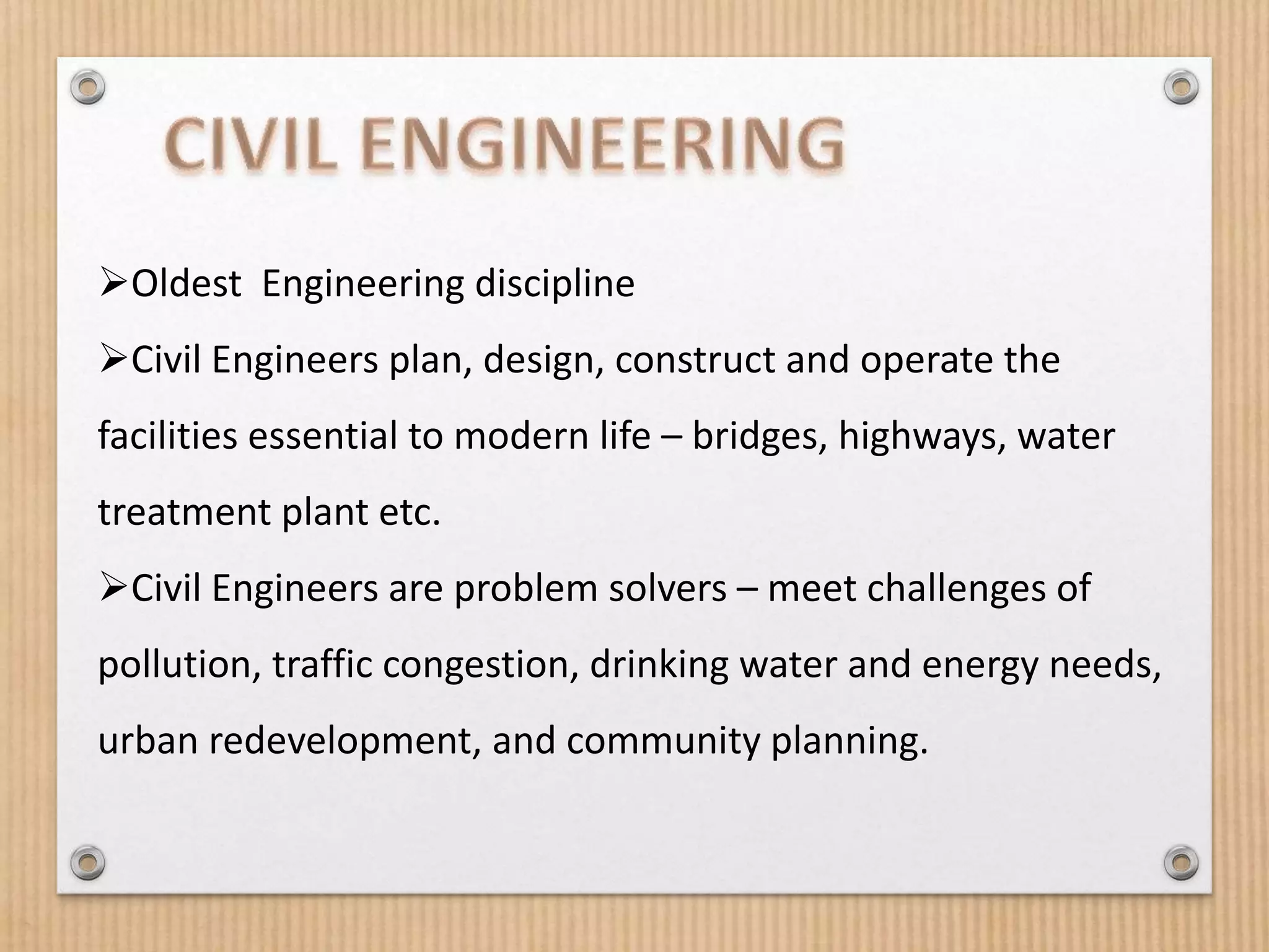 Oldest Engineering discipline
Civil Engineers plan, design, construct and operate the
facilities essential to modern life – bridges, highways, water
treatment plant etc.
Civil Engineers are problem solvers – meet challenges of
pollution, traffic congestion, drinking water and energy needs,
urban redevelopment, and community planning.
 