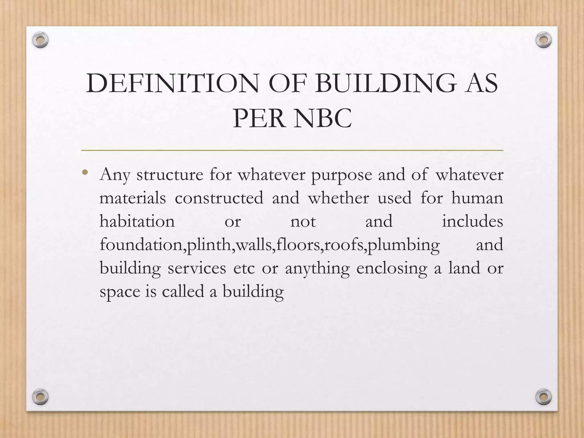 DEFINITION OF BUILDING AS
PER NBC
• Any structure for whatever purpose and of whatever
materials constructed and whether used for human
habitation or not and includes
foundation,plinth,walls,floors,roofs,plumbing and
building services etc or anything enclosing a land or
space is called a building
 