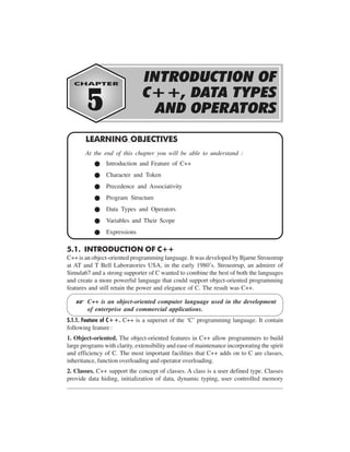 INTRODUCTION OF C++, DATA TYPES

AND

OPERATORS

5-1

LEARNING OBJECTIVES
At the end of this chapter you will be able to understand :
Introduction and Feature of C++
Character and Token
Precedence and Associativity
Program Structure
Data Types and Operators
Variables and Their Scope
Expressions

5.1. INTRODUCTION OF C++
C++ is an object-oriented programming language. It was developed by Bjarne Stroustrup
at AT and T Bell Laboratories USA, in the early 1980’s. Stroustrup, an admirer of
Simula67 and a strong supporter of C wanted to combine the best of both the languages
and create a more powerful language that could support object-oriented programming
features and still retain the power and elegance of C. The result was C++.

L

C++ is an object-oriented computer language used in the development
of enterprise and commercial applications.

5.1.1. Feature of C++. C++ is a superset of the ‘C’ programming language. It contain
following feature :
1. Object-oriented. The object-oriented features in C++ allow programmers to build
large programs with clarity, extensibility and ease of maintenance incorporating the spirit
and efficiency of C. The most important facilities that C++ adds on to C are classes,
inheritance, function overloading and operator overloading.
2. Classes. C++ support the concept of classes. A class is a user defined type. Classes
provide data hiding, initialization of data, dynamic typing, user controlled memory

 