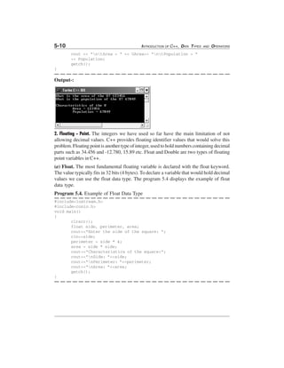 5-10

INTRODUCTION OF C++, DATA TYPES

AND

OPERATORS

cout << "ntArea = " << UArea<< "ntPopulation = "
<< Population;
getch();
}

Output-:

2. Floating - Point. The integers we have used so far have the main limitation of not
allowing decimal values. C++ provides floating identifier values that would solve this
problem. Floating point is another type of integer, used to hold numbers containing decimal
parts such as 34.456 and -12.780, 15.89 etc. Float and Double are two types of floating
point variables in C++.
(a) Float. The most fundamental floating variable is declared with the float keyword.
The value typically fits in 32 bits (4 bytes). To declare a variable that would hold decimal
values we can use the float data type. The program 5.4 displays the example of float
data type.
Program 5.4. Example of Float Data Type
#include<iostream.h>
#include<conio.h>
void main()
{
clrscr();
float side, perimeter, area;
cout<<"Enter the side of the square: ";
cin>>side;
perimeter = side * 4;
area = side * side;
cout<<"Characteristics of the square:";
cout<<"nSide: "<<side;
cout<<"nPerimeter: "<<perimeter;
cout<<"nArea: "<<area;
getch();
}

 