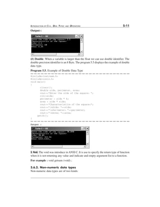 INTRODUCTION OF C++, DATA TYPES

AND

OPERATORS

5-11

Output-:

(b) Double. When a variable is larger than the float we can use double identifier. The
double-precision identifier is an 8 Byte. The program 5.5 displays the example of double
data type.
Program 5.5. Example of Double Data Type
#include<iostream.h>
#include<conio.h>
void main()
{
clrscr();
double side, perimeter, area;
cout<<"Enter the side of the square: ";
cin>>side;
perimeter = side * 4;
area = side * side;
cout<<"Characteristics of the square:";
cout<<"nSide: "<<side;
cout<<"nPerimeter: "<<perimeter;
cout<<"nArea: "<<area;
getch();
}
Output :

3. Void. The void was introduce in ANSI C. It is use to specify the return type of function
when it is not returning any value and indicate and empty argument list to a function.
For example : void getsum (void) ;
5.6.2. Non-numeric data types
Non-numeric data types are of two kinds:

 