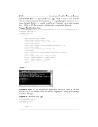 5-12

INTRODUCTION OF C++, DATA TYPES

AND

OPERATORS

(a) Character Type. C++ provide char data type, which is used to store character
value in computer memory. If the character is of a signed category we declare it as a
signed character. This type of variable would be an 8-bit integer whose value can range
from – 128 to + 127. The program 5.6 displays the example char data type.
Program 5.6. Char Data Type
#include<iostream.h>
#include<conio.h>
void main()
{
char Satisfaction, Answer;
signed char AgeCategory, size;
cout<<"From A to Z, enter a char : ";
cin>>Satisfaction;
cout<<"Age category(t=teen/a=Adult/s=Senior): ";
cin>>ageCategory;
cout<<"Are you drunk(y=Yes/n=No)? ";
cin>>answer;
cout<<"Enter your size(s=Small/m=Medium/l=Large): ";
cin>>size;
cout<<"nSatisfaction: "<<Satisfaction;
cout<<"nAge category: "<<AgeCategory;
cout<<"nYour answer: "<<Answer;
cout<<"nYour size: "<<Size;
getch();
}

Output-:

(b) Boolean Type. In C++, Boolean data type is used for logical values. It can have
only one value of two possible values, true or false. The program 5.7 displays the example
of boolean data type.
Program 5.7. Boolean Data Type
#include<iostream.h>
#include<conio.h>
void main()
{
clrscr();

 