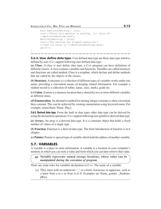 INTRODUCTION OF C++, DATA TYPES

AND

OPERATORS

5-13

bool MachineIsWorking = true;
cout<<"Since this machine is working, its value is"
<<MachineIsWorking<<endl;
MachineIsWorking = false;
cout<<"The machine has stopped operating."
<<"Now its value is "<<MachineIsWorking<<endl;
getch();
}

5.6.3. User define data type. User defined data type are those data type which is
defined by user. C++ support following user defined data type :
(a) Class. A class is user define data type, a C++ program can have definition of
different classes. A class contains variables and functions. Variables are called instances
and functions are called method. Class is a template, which declare and define methods
that are called by the objects of the classes.
(b) Structure. A structure is a collection of different types of variables works under one
name, providing a convenient means of keeping related information. For example a
student record is a collection of rollno, name, class, marks, grade etc.
(c) Union. A union is a memory location that is shared by two or more different variables
at different times.
(d) Enumeration. An alternative method for naming integer constants is often convenient
then constant. This can be achieved by creating enumeration using keyword enum. For
example, enum{Start, Pause, Play}.
5.6.4. Derived data type. From the built in data types other data type can be derived by
using the declaration operations. C++ support following non-primitive derived data type:
(a) Arrays. An array is a derived data type. It is a container object that holds a fixed
number of values of a single type.
(b) Function. Function is a derived data type. The brief introduction of function is in 6
chapter.
(c) Pointer. Pointer is special type of variable which hold the address of another variable.

5.7. VARIABLES
A variable is a place to store information. A variable is a location in your computer’s
memory in which you can store a value and from which you can later retrieve that value.

L

Variable represents named storage locations, whose value can be
manipulated during the execution of program.

There are some rules for variables declaration in C++. The name of a variable:
(a) They starts with an underscore "_" or a letter, lowercase or uppercase, such as
a letter from a to z or from A to Z. Examples are Name, gender, _Students,
pRice.

 