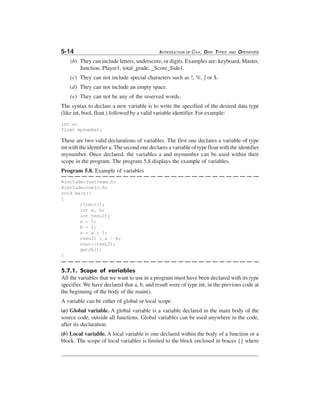 5-14

INTRODUCTION OF C++, DATA TYPES

AND

OPERATORS

(b) They can include letters, underscore, or digits. Examples are: keyboard, Master,
Junction, Player1, total_grade, _Score_Side1.
(c) They can not include special characters such as !, %, ] or $.
(d) They can not include an empty space.
(e) They can not be any of the reserved words.
The syntax to declare a new variable is to write the specified of the desired data type
(like int, bool, float.) followed by a valid variable identifier. For example:
int a;
float mynumber;

These are two valid declarations of variables. The first one declares a variable of type
int with the identifier a. The second one declares a variable of type float with the identifier
mynumber. Once declared, the variables a and mynumber can be used within their
scope in the program. The program 5.8 displays the example of variables.
Program 5.8. Example of variables
#include<iostream.h>
#include<conio.h>
void main()
{
clrscr();
int a, b;
int result;
a = 5;
b = 2;
a = a + 1;
result = a - b;
cout<<result;
getch();
}

5.7.1. Scope of variables
All the variables that we want to use in a program must have been declared with its type
specifier. We have declared that a, b, and result were of type int, in the previous code at
the beginning of the body of the main().
A variable can be either of global or local scope.
(a) Global variable. A global variable is a variable declared in the main body of the
source code, outside all functions. Global variables can be used anywhere in the code,
after its declaration.
(b) Local variable. A local variable is one declared within the body of a function or a
block. The scope of local variables is limited to the block enclosed in braces {} where

 