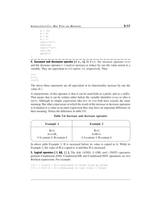 INTRODUCTION OF C++, DATA TYPES

AND

5-17

OPERATORS

a = 10;
b = 4;
a = b;
b = 7;
cout<<"a:";
cout<<a;
cout<<" b:";
cout<<b;
getch();
}

4. Increment and decrement operator (++, --). In C++, the increase operator (++)
and the decrease operator (--) used to increase or reduce by one the value stored in a
variable. They are equivalent to +=1 and to -=1, respectively. Thus:
c++;
c+=1;
c=c+1;

The above three statements are all equivalent in its functionality increase by one the
value of c.
A characteristic of this operator is that it can be used both as a prefix and as a suffix.
That means that it can be written either before the variable identifier (++a) or after it
(a++). Although in simple expressions like a++ or ++a both have exactly the same
meaning. But other expressions in which the result of the increase or decrease operation
is evaluated as a value in an outer expression they may have an important difference in
their meaning: Notice the difference in table 5.6:
Table 5.6 Increase and decrease operator
Example 1

Example 2

B=3;
A=++B;
// A contain 4, B contain 4

B=3;
A=B++;
// A contain 3, B contain 4

In above table Example 1, B is increased before its value is copied to A. While in
Example 2, the value of B is copied to A and then B is increased.
5. Logical operators ( !, &&, || ). The && (AND), || (OR) and | (NOT) operators
perform Conditional-AND, Conditional-OR and Conditional-NOT operations on two
Boolean expressions. For example:
((5 = = 5)&&(3 > 6))//evaluates to false (true && false)
((5 = = 5)||(3 > 6))//evaluates to true (true || false)

 