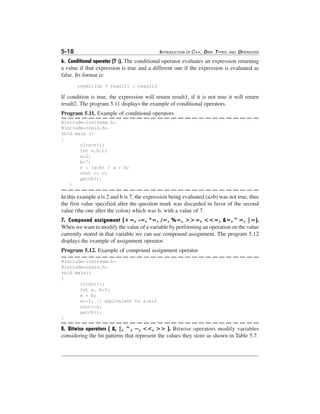 5-18

INTRODUCTION OF C++, DATA TYPES

AND

OPERATORS

6. Conditional operator (? :). The conditional operator evaluates an expression returning
a value if that expression is true and a different one if the expression is evaluated as
false. Its format is:
condition ? result1 : result2

If condition is true, the expression will return result1, if it is not true it will return
result2. The program 5.11 displays the example of conditional operators.
Program 5.11. Example of conditional operators
#include<iostream.h>
#include<conio.h>
void main ()
{
clrscr();
int a,b,c;
a=2;
b=7;
c = (a>b) ? a : b;
cout << c;
getch();
}

In this example a is 2 and b is 7, the expression being evaluated (a>b) was not true, thus
the first value specified after the question mark was discarded in favor of the second
value (the one after the colon) which was b, with a value of 7.
7. Compound assignment (+=, -=, *=, /=, %=, >>=, <<=, &=,^=, |=).
When we want to modify the value of a variable by performing an operation on the value
currently stored in that variable we can use compound assignment. The program 5.12
displays the example of assignment operator.
Program 5.12. Example of compound assignment operator
#include<iostream.h>
#include<conio.h>
void main()
{
clrscr();
int a, b=3;
a = b;
a+=2; // equivalent to a=a+2
cout<<a;
getch();
}

8. Bitwise operators ( &, |, ^, ~, <<, >> ). Bitwise operators modify variables
considering the bit patterns that represent the values they store as shown in Table 5.7.

 