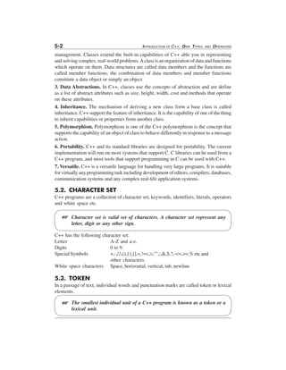 5-2

INTRODUCTION OF C++, DATA TYPES

AND

OPERATORS

management. Classes extend the built-in capabilities of C++ able you in representing
and solving complex, real-world problems. A class is an organization of data and functions
which operate on them. Data structures are called data members and the functions are
called member functions, the combination of data members and member functions
constitute a data object or simply an object.
3. Data Abstractions. In C++, classes use the concepts of abstraction and are define
as a list of abstract attributes such as size, height, width, cost and methods that operate
on these attributes.
4. Inheritance. The mechanism of deriving a new class form a base class is called
inheritance. C++ support the feature of inheritance. It is the capability of one of the thing
to inherit capabilities or properties from another class.
5. Polymorphism. Polymorphism is one of the C++ polymorphism is the concept that
supports the capability of an object of class to behave differently in response to a message
action.
6. Portability. C++ and its standard libraries are designed for portability. The current
implementation will run on most systems that support C. C libraries can be used from a
C++ program, and most tools that support programming in C can be used with C++.
7. Versatile. C++ is a versatile language for handling very large programs. It is suitable
for virtually any programming task including development of editors, compilers, databases,
communication systems and any complex real-life application systems.

5.2. CHARACTER SET
C++ programs are a collection of character set, keywords, identifiers, literals, operators
and white space etc.

L

Character set is valid set of characters. A character set represent any
letter, digit or any other sign.

C++ has the following character set:
Letter
A-Z and a-z.
Digits
0 to 9.
Special Symbols
+,-,/,,(),{},[],=,!=<,>,"",;,&,$,?,-<=,>=,% etc and
other characters.
White space characters Space, horizontal, vertical, tab, newline

5.3. TOKEN
In a passage of text, individual words and punctuation marks are called token or lexical
elements.

L

The smallest individual unit of a C++ program is known as a token or a
lexical unit.

 