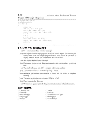 5-20

INTRODUCTION OF C++, DATA TYPES

AND

OPERATORS

Program 5.13. Example of Expressions
#include<iostream.h>
#include<conio.h>
void main()
{
clrscr();
int a=0, b=0, x=0, y=35;
cout<<"a: "<<a<<" b: "<<b;
cout<<" x: "<<x<<" y: "<<y<< endl;
a = 9;
b = 7;
y = x = a+b;
cout<<"a: "<<a<<" b: "<<b;
cout<<" x: "<<x<<" y: "<<y<< endl;
getch();
}

POINTS TO REMEMBER
(i) C++ is not a pure object oriented language.
(ii) Pure object oriented language purely deals with classes objects which means you
can not write even very simple program without using a class. If you want to
display “Hellow World” you have to write this with in class.
(iii) Java is pure object oriented language.
(iv) If you want to convert one data type to another data type you have to use type
cast.
(v) The small individual unit of C++ program is known as a token.
(vi) A constant value in C++ is created by using a literal.
(vii) Data type specifies the size and type of values that can stored in computer
memory.
(viii) The range of short integers is from – 32768 to 32767.
(ix) Class is user define data type.
(x) Operators are special symbols that perform mathematical or logical operation.

KEY TERMS
❍ Character set
❍ Identifiers
❍ Basic data type
❍ Integer type
❍ Boolean

❍ Token
❍ Constant
❍ User defined data type
❍ Floating type
❍ Character type

 