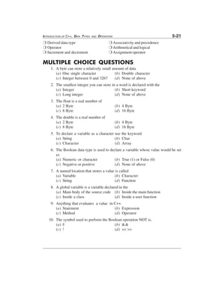 INTRODUCTION OF C++, DATA TYPES

AND

5-21

OPERATORS

❍ Derived data type
❍ Operator
❍ Increment and decrement

❍ Associativity and precedence
❍ Arithmetical and logical
❍ Assignment operator

MULTIPLE CHOICE QUESTIONS
1. A byte can store a relatively small amount of data
(a) One single character
(b) Double character
(c) Integer between 0 and 3267
(d) None of above
2. The smallest integer you can store in a word is declared with the
(a) Integer
(b) Short keyword
(c) Long integer
(d) None of above
3. The float is a real number of
(a) 2 Byte
(c) 8 Byte

(b) 4 Byte
(d) 16 Byte

4. The double is a real number of
(a) 2 Byte
(c) 8 Byte

(b) 4 Byte
(d) 16 Byte

5. To declare a variable as a character use the keyword
(a) String
(b) Char
(c) Character
(d) Array
6. The Boolean data type is used to declare a variable whose value would be set
as
(a) Numeric or character
(b) True (1) or False (0)
(c) Negative or positive
(d) None of above
7. A named location that stores a value is called
(a) Variable
(b) Character
(c) String
(d) Function
8. A global variable is a variable declared in the
(a) Main body of the source code (b) Inside the main function
(c) Inside a class
(d) Inside a user function
9. Anything that evaluates a value in C++.
(a) Statement
(b) Expression
(c) Method
(d) Operator
10. The symbol used to perform the Boolean operation NOT is.
(a) ||
(b) &&
(c) !
(d) << >>

⎫

⎭

 