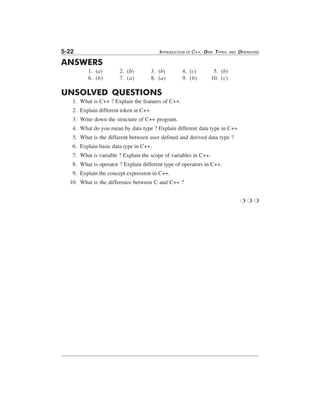 5-22

INTRODUCTION OF C++, DATA TYPES

AND

OPERATORS

ANSWERS
1. (a)
6. (b)

2. (b)
7. (a)

3. (b)
8. (a)

4. (c)
9. (b)

5. (b)
10. (c)

UNSOLVED QUESTIONS
1. What is C++ ? Explain the features of C++.
2. Explain different token in C++.
3. Write down the structure of C++ program.
4. What do you mean by data type ? Explain different data type in C++.
5. What is the different between user defined and derived data type ?
6. Explain basic data type in C++.
7. What is variable ? Explain the scope of variables in C++.
8. What is operator ? Explain different type of operators in C++.
9. Explain the concept expression in C++.
10. What is the difference between C and C++ ?
❍❍❍

 