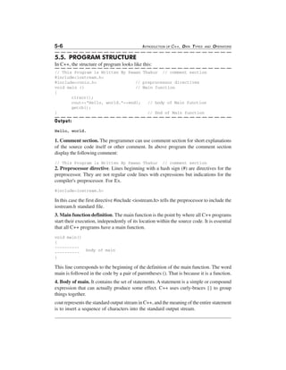 5-6

INTRODUCTION OF C++, DATA TYPES

AND

OPERATORS

5.5. PROGRAM STRUCTURE
In C++, the structure of program looks like this:
// This Program is Written By Pawan Thakur // comment section
#include<iostream.h>
#include<conio.h>
// preprocessor directives
void main ()
// Main function
{
clrscr();
cout<<"Hello, world."<<endl;
// body of Main function
getch();
}
// End of Main function

Output:
Hello, world.

1. Comment section. The programmer can use comment section for short explanations
of the source code itself or other comment. In above program the comment section
display the following comment:
// This Program is Written By Pawan Thakur

// comment section

2. Preprocessor directive. Lines beginning with a hash sign (#) are directives for the
preprocessor. They are not regular code lines with expressions but indications for the
compiler's preprocessor. For Ex.
#include<iostream.h>

In this case the first directive #include <iostream.h> tells the preprocessor to include the
iostream.h standard file.
3. Main function definition. The main function is the point by where all C++ programs
start their execution, independently of its location within the source code. It is essential
that all C++ programs have a main function.
void main()
{
------------------}

body of main

This line corresponds to the beginning of the definition of the main function. The word
main is followed in the code by a pair of parentheses (). That is because it is a function.
4. Body of main. It contains the set of statements. A statement is a simple or compound
expression that can actually produce some effect. C++ uses curly-braces {} to group
things together.
cout represents the standard output stream in C++, and the meaning of the entire statement
is to insert a sequence of characters into the standard output stream.

 