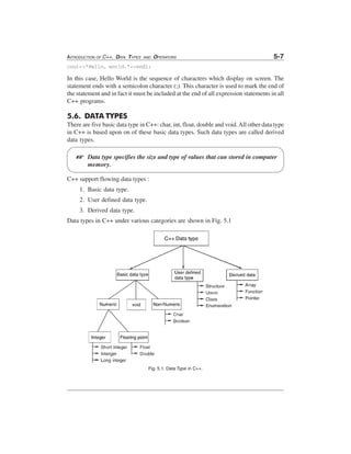 INTRODUCTION OF C++, DATA TYPES

AND

OPERATORS

5-7

cout<<"Hello, world."<<endl;

In this case, Hello World is the sequence of characters which display on screen. The
statement ends with a semicolon character (;). This character is used to mark the end of
the statement and in fact it must be included at the end of all expression statements in all
C++ programs.

5.6. DATA TYPES
There are five basic data type in C++: char, int, float, double and void. All other data type
in C++ is based upon on of these basic data types. Such data types are called derived
data types.

L

Data type specifies the size and type of values that can stored in computer
memory.

C++ support flowing data types :
1. Basic data type.
2. User defined data type.
3. Derived data type.
Data types in C++ under various categories are shown in Fig. 5.1

Fig. 5.1. Data Type in C++.

 