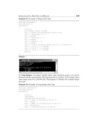 INTRODUCTION OF C++, DATA TYPES

AND

OPERATORS

5-9

Program 5.2. Example of Integer Data Type
#include <iostream.h>
#include<conio.h>
void main()
{
clrscr();
int coordX, coordY, coordZ;
cout << "Enter the coordinates of point An";
cout << "Horizontal X = ";
cin >> coordX;
cout << "Vertical Y = ";
cin >> coordY;
cout << "Depth Z = ";
cin >> coordZ;
cout << "nOn a cartesian system, point A is located at";
cout << "ntX = " << coordX;
cout << "ntY = " << coordY;
cout << "ntZ = " << coordZ;
getch();
}

Output-:

(c) Long Integers. An integer variable whose value should be positive can also be
declared with the long keyword. The long keyword is a positive 32-bit integer whose
value ranges from 0 to 4,294,967,295. The program 5.3 displays the example integer
data type.
Program 5.3. Example of Long Integer Data Type
#include <iostream.h>
#include<conio.h>
void main()
{
clrscr();
long UArea;
unsigned long Population;
cout << "What is the area of the U? ";
cin >> UArea;
cout << "What is the population of the U? ";
cin >> Population;
cout << "nCharacteristics of the U";

 