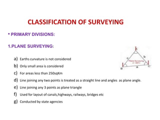 • PRIMARY DIVISIONS:
1.PLANE SURVEYING:
a) Earths curvature is not considered
b) Only small area is considered
c) For areas less than 250sqKm
d) Line joining any two points is treated as a straight line and angles as plane angle.
e) Line joining any 3 points as plane triangle
f) Used for layout of canals,highways, railways, bridges etc
g) Conducted by state agencies
CLASSIFICATION OF SURVEYING
 