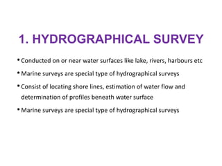 1. HYDROGRAPHICAL SURVEY
•Conducted on or near water surfaces like lake, rivers, harbours etc
•Marine surveys are special type of hydrographical surveys
•Consist of locating shore lines, estimation of water flow and
determination of profiles beneath water surface
•Marine surveys are special type of hydrographical surveys
 