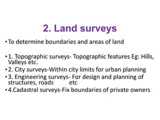 2. Land surveys
•To determine boundaries and areas of land
•1. Topographic surveys- Topographic features Eg: Hills,
Valleys etc.
•2. City surveys-Within city limits for urban planning
•3. Engineering surveys- For design and planning of
structures, roads etc
•4.Cadastral surveys-Fix boundaries of private owners
 