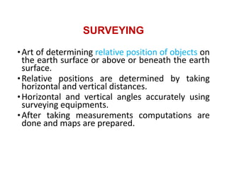 SURVEYING
•Art of determining relative position of objects on
the earth surface or above or beneath the earth
surface.
•Relative positions are determined by taking
horizontal and vertical distances.
•Horizontal and vertical angles accurately using
surveying equipments.
•After taking measurements computations are
done and maps are prepared.
 