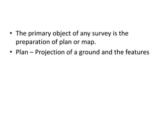 • The primary object of any survey is the
preparation of plan or map.
• Plan – Projection of a ground and the features
 