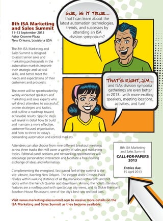 8th ISA Marketing
and Sales Summit
11–13 September 2013
Astor Crowne Plaza
New Orleans, Louisiana USA
The 8th ISA Marketing and
Sales Summit is designed
to assist senior sales and
marketing professionals in the
automation markets improve
their strategic and tactical
skills, and better meet the
needs and expectations of their
customers and prospects.
The event will be spearheaded by
widely acclaimed speakers and
marketing and sales experts who
will direct attendees to successful,
proven strategies and tactics,
and outline a roadmap toward
achievable results. Speciﬁc steps
will reveal in detail how to build
and maintain a more effective,
customer-focused organization,
and how to thrive in today’s
demanding automation and control markets.
Attendees can also choose from nine different breakout meetings
across three tracks that will cover a variety of sales and marketing
topics. Editorial panel sessions and networking opportunities will
encourage personalized interaction and facilitate a free-ﬂowing
exchange of ideas and information.
Complementing the energized, fast-paced feel of the summit is the
site: vibrant, dazzling New Orleans. The elegant Astor Crowne Plaza
resides within walking distance of all the marvelous restaurants and hot
spots within the French Quarter and downtown. Among the hotel’s standout
features are a rooftop pool with spectacular city views, and its Dickie Brennan’s
Bourbon House Restaurant, one of the city’s best raw seafood bars.
Visit www.marketingsalessummit.com to receive more details on the
ISA Marketing and Sales Summit as they become available.
8th ISA Marketing
and Sales Summit
CALL-FOR-PAPERS
2013
Entries due:
15 April 2013
that I can learn about the
latest automation technologies,
trends, and successes by
attending an ISA
division symposium?
 