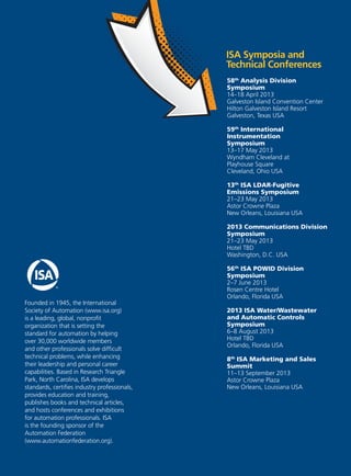 Founded in 1945, the International
Society of Automation (www.isa.org)
is a leading, global, nonproﬁt
organization that is setting the
standard for automation by helping
over 30,000 worldwide members
and other professionals solve difﬁcult
technical problems, while enhancing
their leadership and personal career
capabilities. Based in Research Triangle
Park, North Carolina, ISA develops
standards, certiﬁes industry professionals,
provides education and training,
publishes books and technical articles,
and hosts conferences and exhibitions
for automation professionals. ISA
is the founding sponsor of the
Automation Federation
(www.automationfederation.org).
ISA Symposia and
Technical Conferences
58th
Analysis Division
Symposium
14–18 April 2013
Galveston Island Convention Center
Hilton Galveston Island Resort
Galveston, Texas USA
59th
International
Instrumentation
Symposium
13–17 May 2013
Wyndham Cleveland at
Playhouse Square
Cleveland, Ohio USA
13th
ISA LDAR-Fugitive
Emissions Symposium
21–23 May 2013
Astor Crowne Plaza
New Orleans, Louisiana USA
2013 Communications Division
Symposium
21–23 May 2013
Hotel TBD
Washington, D.C. USA
56th
ISA POWID Division
Symposium
2–7 June 2013
Rosen Centre Hotel
Orlando, Florida USA
2013 ISA Water/Wastewater
and Automatic Controls
Symposium
6–8 August 2013
Hotel TBD
Orlando, Florida USA
8th
ISA Marketing and Sales
Summit
11–13 September 2013
Astor Crowne Plaza
New Orleans, Louisiana USA
 