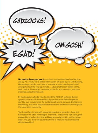 No matter how you say it—or shout it—it’s astonishing how fast time
zips by. As a result, we’re all too often caught off guard by our fast-changing,
demanding schedules, and have to scramble to make meeting and travel
arrangements at the very last minute…. situations that can border on the,
well, comical. That’s why it’s essential to plan for and commit to important
meetings and gatherings early.
By marking your calendar now to attend the 2013 ISA technical division
symposium or technical conference of your choice and ﬁeld of expertise,
you’ll be sure to experience the outstanding learning, personal development,
networking, and social opportunities these events are known for throughout
the automation community.
You’ll meet face to face with renowned experts and presenters, hear ﬁrst
hand about the latest technologies and trends, and gain the high-value, peer-
reviewed technical content that will keep you and your skills on the cutting
edge. And, yes, there will be plenty of time to relax and have some good,
old-fashioned fun!
 