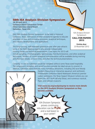 58th ISA Analysis Division Symposium
14–18 April 2013
Galveston Island Convention Center
Hilton Galveston Island Resort
Galveston, Texas USA
ISA’s 58th Analysis Division Symposium, to be held in historical
Galveston, Texas, will feature another exceptional agenda to educate
attendees on new and innovative processes, analytical techniques,
and industry developments and applications.
This long-running, well-attended symposium year after year attracts
some of the ﬁeld’s leading experts who provide indispensable
training classes and technical presentations. Core topics for 2013 will
include sampling, chromatography, spectroscopy, chemiluminescence, and other analytical
techniques. Vendors of current analytical instrumentation will be available during morning
and afternoon breaks, at lunch time, and after the technical presentations.
Certainly, no visit to Galveston would be complete without some Texas-sized hospitality.
The symposium’s reception and social functions provide the ideal venues to unwind. In
addition, Galveston Island features many marvelous attractions, including 242-acre Moody
Gardens (featuring an interactive aquarium and rainforest),
Schlitterbahn Galveston Island Waterpark (America’s premier
indoor waterpark), the Texas Seaport Museum (where you can
board the 1877-built tall ship Elissa), and numerous nautical,
ﬂight, and railroad museums.
Visit www.isa.org/analysissymp to receive more details
on the 2013 Analysis Division Symposium as they
become available.
ISA Analysis Division
Symposium
CALL-FOR-PAPERS
2013
Entries due:
23 November 2012
 