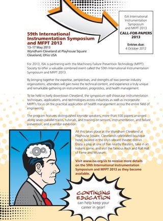 59th International
Instrumentation Symposium
and MFPT 2013
13–17 May 2013
Wyndham Cleveland at Playhouse Square
Cleveland, Ohio USA
For 2013, ISA is partnering with the Machinery Failure Prevention Technology (MFPT)
Society to offer a valuable combined event called the 59th International Instrumentation
Symposium and MFPT 2013.
By bringing together the expertise, perspectives, and strengths of two premier industry
organizations, attendees will gain twice the technical content, and experience a truly unique
and remarkable gathering on instrumentation, prognostics, and health management.
To be held in lively downtown Cleveland, the symposium will showcase instrumentation
techniques, applications, and technologies across industries as well as incorporate
MFPT’s focus on the practical application of health management across the entire ﬁeld of
engineering.
The program features distinguished keynote speakers, more than 100 papers arranged
along seven parallel tracks, tutorials, and training on sensors, instrumentation, and failure
prevention, and a vendor exhibition.
All this takes place at the Wyndham Cleveland at
Playhouse Square, Cleveland’s celebrated boutique
hotel, located in the city’s vibrant theater district.
Enjoy a play at one of ﬁve nearby theaters, take in an
Indians game, and visit the famous Rock and Roll Hall
of Fame and Museum.
Visit www.isa.org/iis to receive more details
on the 59th International Instrumentation
Symposium and MFPT 2013 as they become
available.
ISA International
Instrumentation
Symposium
and MFPT 2013
CALL-FOR-PAPERS
2013
Entries due:
4 October 2012
 