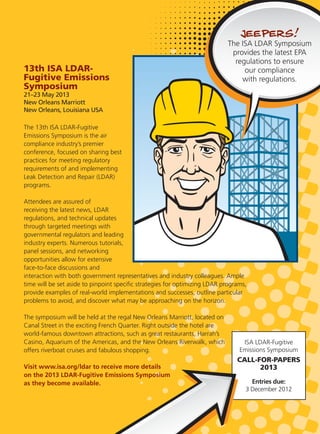 13th ISA LDAR-
Fugitive Emissions
Symposium
21–23 May 2013
New Orleans Marriott
New Orleans, Louisiana USA
The 13th ISA LDAR-Fugitive
Emissions Symposium is the air
compliance industry’s premier
conference, focused on sharing best
practices for meeting regulatory
requirements of and implementing
Leak Detection and Repair (LDAR)
programs.
Attendees are assured of
receiving the latest news, LDAR
regulations, and technical updates
through targeted meetings with
governmental regulators and leading
industry experts. Numerous tutorials,
panel sessions, and networking
opportunities allow for extensive
face-to-face discussions and
interaction with both government representatives and industry colleagues. Ample
time will be set aside to pinpoint speciﬁc strategies for optimizing LDAR programs,
provide examples of real-world implementations and successes, outline particular
problems to avoid, and discover what may be approaching on the horizon.
The symposium will be held at the regal New Orleans Marriott, located on
Canal Street in the exciting French Quarter. Right outside the hotel are
world-famous downtown attractions, such as great restaurants, Harrah’s
Casino, Aquarium of the Americas, and the New Orleans Riverwalk, which
offers riverboat cruises and fabulous shopping.
Visit www.isa.org/ldar to receive more details
on the 2013 LDAR-Fugitive Emissions Symposium
as they become available.
ISA LDAR-Fugitive
Emissions Symposium
CALL-FOR-PAPERS
2013
Entries due:
3 December 2012
 