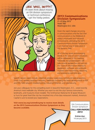 ISA Communications
Division Symposium
CALL-FOR-PAPERS
2013
Entries due:
14 January 2013
2013 Communications
Division Symposium
21–23 May 2013
Hotel TBD
Washington D.C. USA
Given the rapid changes occurring
in communications and the fact that
communications is the lifeblood of
today’s automated and industrial
environments, attending the 2013
Communications Division Symposium
is an essential way to keep pace in
this dynamic ﬁeld.
All of the key issues and emerging
trends in the area of communications
will be addressed in this meeting.
Nationally recognized experts will
help provide perspective and sort out
the maze of information relating to
equipment, software, and protocols
involved with transmitting, reporting,
and processing real-time data.
Speciﬁc session topics include: industrial wireless, supervisory control and data acquisition,
Smart Grid, wireless backhaul networks, ﬁeldbuses (including the latest developments in FDT
and FDI), ﬁeld network troubleshooting, industrial Ethernet, and cybersecurity.
Join your colleagues for this compelling event in beautiful Washington, D.C., voted recently
America’s most walkable city. Whether you want to visit the city’s famous monuments,
landmarks, and museums (most notable: The Smithsonian National Air & Space Museum)
or hunt for great food (the city has morphed into a ﬁrst-class restaurant market), America’s
Capital is sure to exceed your expectations.
Visit www.isa.org/commdivsymp to receive more details
on the 2013 Communications Division Symposium as they
become available.
 