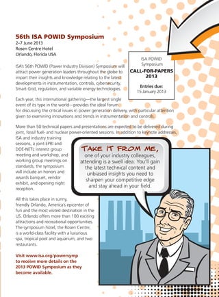 56th ISA POWID Symposium
2–7 June 2013
Rosen Centre Hotel
Orlando, Florida USA
ISA’s 56th POWID (Power Industry Division) Symposium will
attract power generation leaders throughout the globe to
impart their insights and knowledge relating to the latest
developments in instrumentation, controls, cybersecurity,
Smart Grid, regulation, and variable energy technologies.
Each year, this international gathering—the largest single
event of its type in the world—provides the ideal forum
for discussing the critical issues in power generation delivery, with particular attention
given to examining innovations and trends in instrumentation and controls.
More than 50 technical papers and presentations are expected to be delivered during
joint, fossil fuel- and nuclear power-oriented sessions. In addition to keynote addresses,
ISA and industry training
sessions, a joint EPRI and
DOE-NETL interest group
meeting and workshop, and
working group meetings on
standards, the symposium
will include an honors and
awards banquet, vendor
exhibit, and opening night
reception.
All this takes place in sunny,
friendly Orlando, America’s epicenter of
fun and the most visited destination in the
US. Orlando offers more than 100 exciting
attractions and recreational opportunities.
The symposium hotel, the Rosen Centre,
is a world-class facility with a luxurious
spa, tropical pool and aquarium, and two
restaurants.
Visit www.isa.org/powersymp
to receive more details on the
2013 POWID Symposium as they
become available.
ISA POWID
Symposium
CALL-FOR-PAPERS
2013
Entries due:
15 January 2013
 