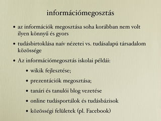 információmegosztás
• az információk megosztása soha korábban nem volt
 ilyen könnyű és gyors
• tudásbirtoklása naív nézetei vs. tudásalapú társadalom
 közössége
• Az információmegosztás iskolai példái:
     • wikik fejlesztése;
     • prezentációk megosztása;
     • tanári és tanulói blog vezetése
     • online tudásportálok és tudásbázisok
     • közösségi felületek (pl. Facebook)
 