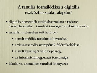 A tanulás formálódása a digitális
           eszközhasználat alapján?

• digitális nemzedék eszközhasználata - tudatos
 eszközhasználat - tanulást támogató eszközhasználat
• tanulási szokásokat érő hatások:
    • a multimédiás tartalmak bevonása,
    • a visszacsatolás szerepének felértékelődése,
    • a multitaskingra való képesség,
    • az információmegosztás fontossága
• iskolai vs. személyes tanulási környezet
 