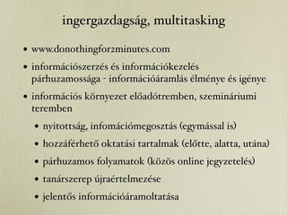 ingergazdagság, multitasking

• www.donothingfor2minutes.com
• információszerzés és információkezelés
 párhuzamossága - információáramlás élménye és igénye
• információs környezet előadótremben, szemináriumi
 teremben
  •   nyitottság, infomációmegosztás (egymással is)
  •   hozzáférhető oktatási tartalmak (előtte, alatta, utána)
  •   párhuzamos folyamatok (közös online jegyzetelés)
  •   tanárszerep újraértelmezése
  •   jelentős információáramoltatása
 