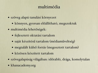 multimédia

• szöveg alapú tanulási környezet
   • könnyen, gyorsan előállítható, megszoktuk
• multimédia lehetőségek:
   • fejlesztett oktatási tartalom
   • saját készítésű tartalom (médiaműveltség)
   • megtalált külső forrás (megosztott tartalom)
   • közösen készített tartalom
• szövegalapúság világában: időrabló, drága, komolytalan
• khanacademy.org
 