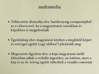 multimédia


• Többszörös ábrázolás elve: hatékonyság szempontjából
 az a célravezető, ha a magyarázatot szavakban és
 képekben is megjelenítjük

• Egyidejűség elve: magyarázat közben a megfelelő képet
 és szöveget együtt („egy időben”) jelenítsük meg

• Megosztott ﬁgyelem elve: a képi magyarázat mellé
 élőszóban adjuk a verbális ingereket, ne írásban, mert a
 kép és az írt szöveg együtt túlterheli a vizuális csatornát
 
