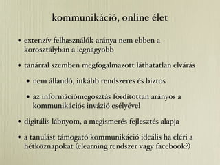 kommunikáció, online élet

• extenzív felhasználók aránya nem ebben a
  korosztályban a legnagyobb

• tanárral szemben megfogalmazott láthatatlan elvárás
  • nem állandó, inkább rendszeres és biztos
  • az információmegosztás fordítottan arányos a
    kommunikációs invázió esélyével

• digitális lábnyom, a megismerés fejlesztés alapja
• a tanulást támogató kommunikáció ideális ha eléri a
  hétköznapokat (elearning rendszer vagy facebook?)
 