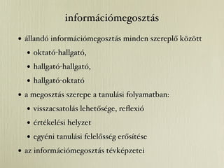 információmegosztás
• állandó információmegosztás minden szereplő között
   • oktató-hallgató,
   • hallgató-hallgató,
   • hallgató-oktató
• a megosztás szerepe a tanulási folyamatban:
   • visszacsatolás lehetősége, reﬂexió
   • értékelési helyzet
   • egyéni tanulási felelősség erősítése
• az információmegosztás tévképzetei
 