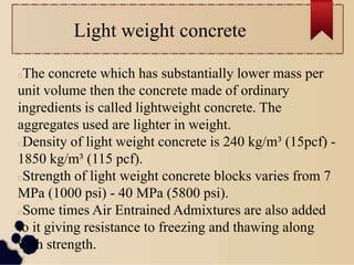 Light weight concrete
The concrete which has substantially lower mass per
unit volume then the concrete made of ordinary
ingredients is called lightweight concrete. The
aggregates used are lighter in weight.
Density of light weight concrete is 240 kg/m³ (15pcf) -
1850 kg/m³ (115 pcf).
Strength of light weight concrete blocks varies from 7
MPa (1000 psi) - 40 MPa (5800 psi).
Some times Air Entrained Admixtures are also added
to it giving resistance to freezing and thawing along
with strength.
 
