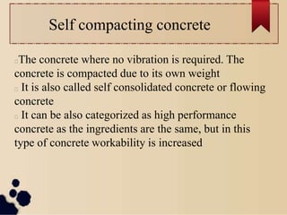 Self compacting concrete
The concrete where no vibration is required. The
concrete is compacted due to its own weight
It is also called self consolidated concrete or flowing
concrete
It can be also categorized as high performance
concrete as the ingredients are the same, but in this
type of concrete workability is increased
 