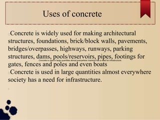 Uses of concrete
Concrete is widely used for making architectural
structures, foundations, brick/block walls, pavements,
bridges/overpasses, highways, runways, parking
structures, dams, pools/reservoirs, pipes, footings for
gates, fences and poles and even boats
Concrete is used in large quantities almost everywhere
society has a need for infrastructure.
Concrete is used in large quantities almost everywhere mankind has a need for infrastructure.
 