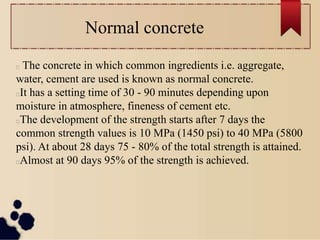 Normal concrete
The concrete in which common ingredients i.e. aggregate,
water, cement are used is known as normal concrete.
It has a setting time of 30 - 90 minutes depending upon
moisture in atmosphere, fineness of cement etc.
The development of the strength starts after 7 days the
common strength values is 10 MPa (1450 psi) to 40 MPa (5800
psi). At about 28 days 75 - 80% of the total strength is attained.
Almost at 90 days 95% of the strength is achieved.
 