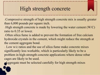 High strength concrete
Compressive strength of high strength concrete mix is usually greater
than 6,000 pounds per square inch.
High strength concrete is made by lowering the water cement (W/C)
ratio to 0.35 or lower.
Often silica fume is added to prevent the formation of free calcium
hydroxide crystals in the cement, which might reduce the strength at
the cement aggregate bond.
Low w/c ratios and the use of silica fume make concrete mixes
significantly less workable, which is particularly likely to be a
problem in high-strength concrete applications where dense rebar
cages are likely to be used.
Aggregate must be selected carefully for high strength mixes
 