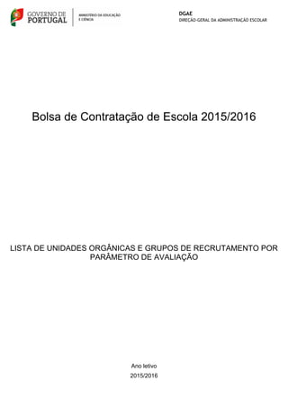 Bolsa de Contratação de Escola 2015/2016
Ano letivo
LISTA DE UNIDADES ORGÂNICAS E GRUPOS DE RECRUTAMENTO POR
PARÂMETRO DE AVALIAÇÃO
2015/2016
 
